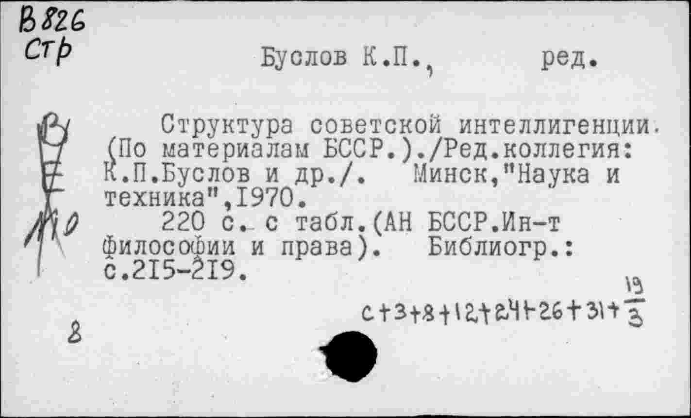 ﻿Буслов К.П. ред.
Структура советской интеллигенции. (По материалам БССР.)./Ред.коллегия: К.П.Буслов и др./. Минск,’’Наука и техника”,1970.
220 с.с табл.(АН БССР.Ин-т философии и права). Библиогр.: с.215-219.